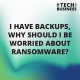 I have backups, why should I be worried about ransomware?