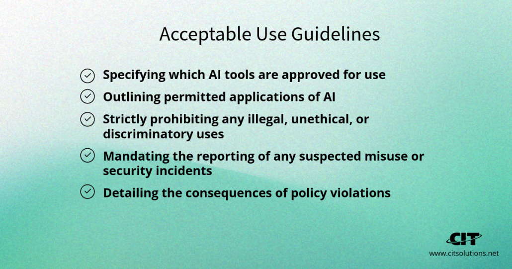 acceptable use guidelines, you're defining the rules of the game for your employees. This includes:
Specifying which AI tools are approved for use
Outlining permitted applications of AI
Strictly prohibiting any illegal, unethical, or discriminatory uses
Mandating the reporting of any suspected misuse or security incidents
Detailing the consequences of policy violations